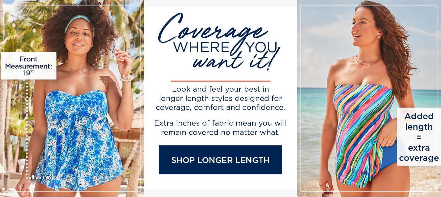 Coverage where you want it! Look and feel your best in longer length styles designed for coverage, comfort and confidence. Extra inches of fabric mean you will remain covered no matter what. SHOP LONGER LENGTH STYLES NOW