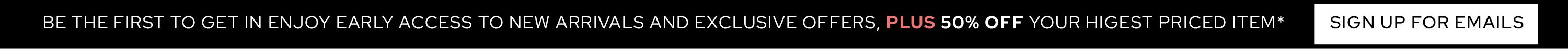 Be the first to get in! Enjoy early access to new arrivals & exclusive offers, PLUS 30% OFF your highest priced item - SIGN UP FOR EMAILS