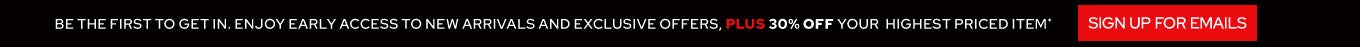Be the first to get in! Enjoy early access to new arrivals & exclusive offers, PLUS 30% OFF your highest priced item - SIGN UP FOR EMAILS